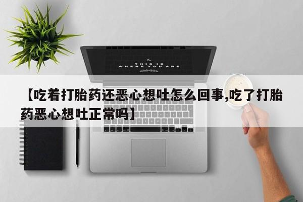 流产药在线购买微信【吃着打胎药还恶心想吐怎么回事,吃了打胎药恶心想吐正常吗】