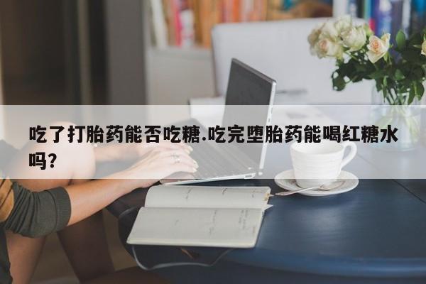 流产药在线购买微信吃了打胎药能否吃糖.吃完堕胎药能喝红糖水吗？
