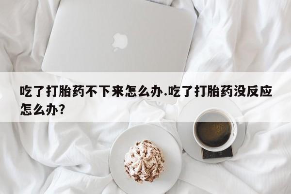 流产药在线购买微信吃了打胎药不下来怎么办.吃了打胎药没反应怎么办？