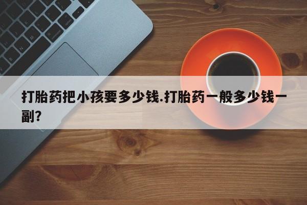 流产药在线购买微信打胎药把小孩要多少钱.打胎药一般多少钱一副？