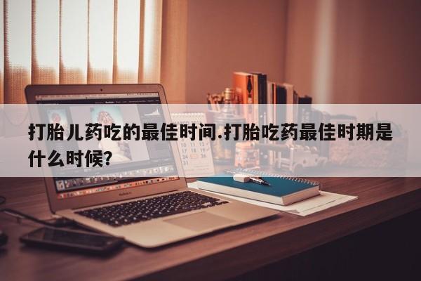 流产药在线购买微信打胎儿药吃的最佳时间.打胎吃药最佳时期是什么时候？