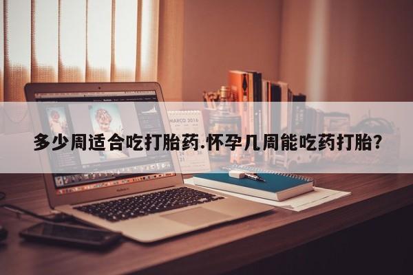 流产药在线购买微信多少周适合吃打胎药.怀孕几周能吃药打胎？