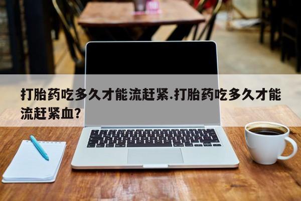 流产药在线购买微信打胎药吃多久才能流赶紧.打胎药吃多久才能流赶紧血？