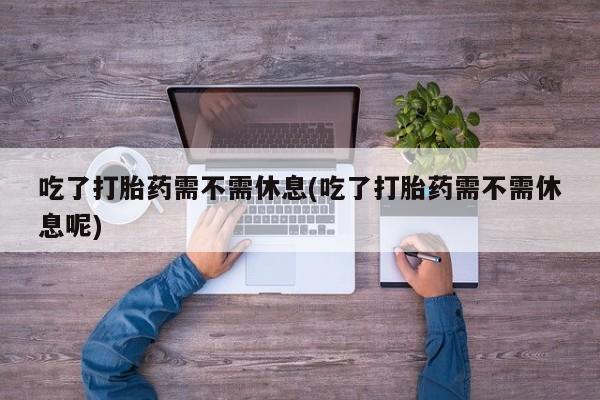 流产药在线购买微信吃了打胎药需不需休息(吃了打胎药需不需休息呢)