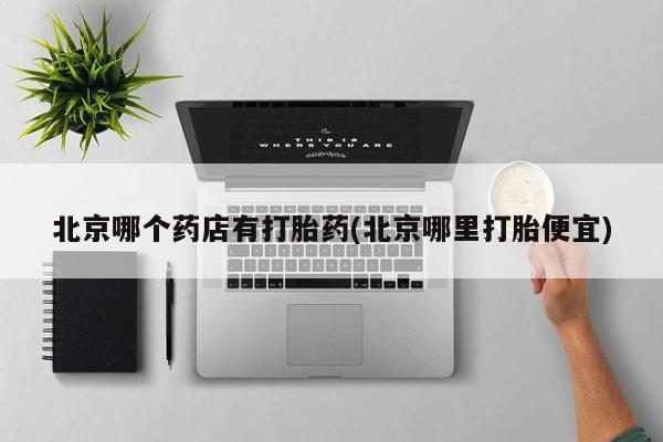 流产药在线购买微信北京哪个药店有打胎药(北京哪里打胎便宜)