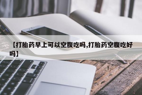 流产药在线购买微信【打胎药早上可以空腹吃吗,打胎药空腹吃好吗】