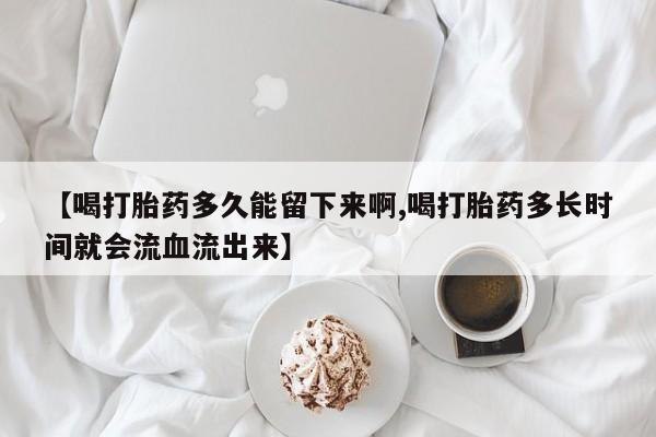 流产药在线购买微信【喝打胎药多久能留下来啊,喝打胎药多长时间就会流血流出来】