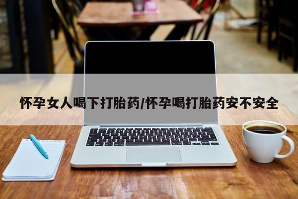 流产药在线购买微信怀孕女人喝下打胎药/怀孕喝打胎药安不安全