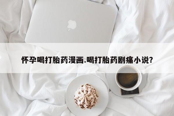 流产药在线购买微信怀孕喝打胎药漫画.喝打胎药剧痛小说？