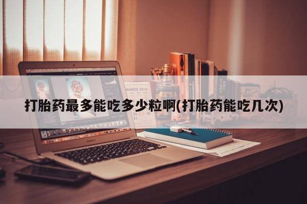流产药在线购买微信打胎药最多能吃多少粒啊(打胎药能吃几次)