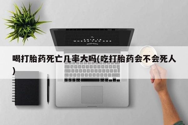 流产药在线购买微信喝打胎药死亡几率大吗(吃打胎药会不会死人)