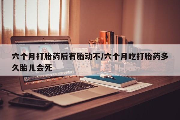 流产药在线购买微信六个月打胎药后有胎动不/六个月吃打胎药多久胎儿会死