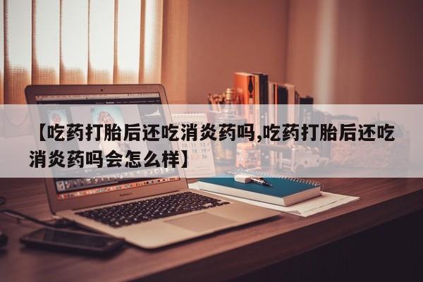 流产药在线购买微信【吃药打胎后还吃消炎药吗,吃药打胎后还吃消炎药吗会怎么样】