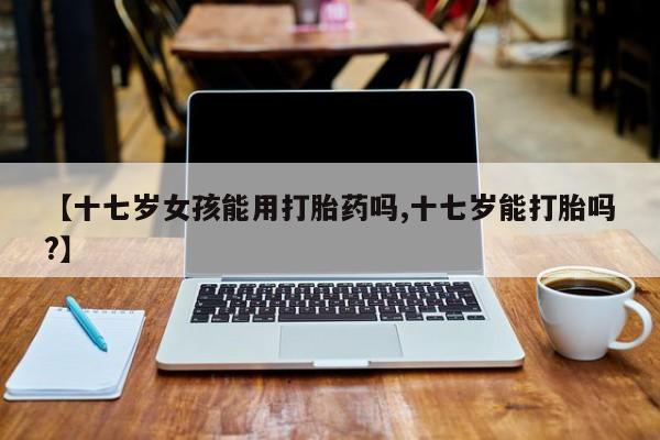 流产药在线购买微信【十七岁女孩能用打胎药吗,十七岁能打胎吗?】