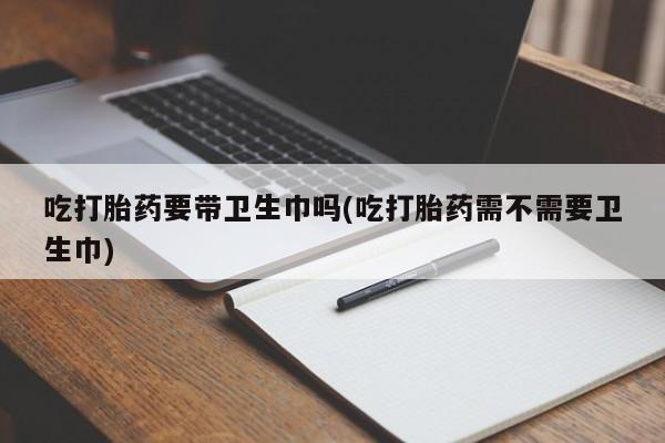 流产药在线购买微信吃打胎药要带卫生巾吗(吃打胎药需不需要卫生巾)