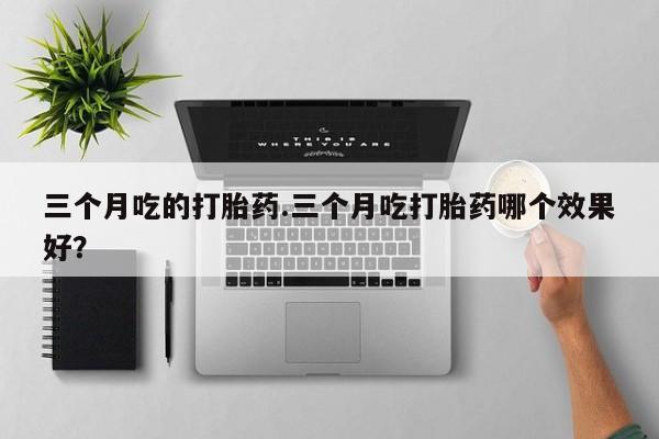 流产药在线购买微信三个月吃的打胎药.三个月吃打胎药哪个效果好？