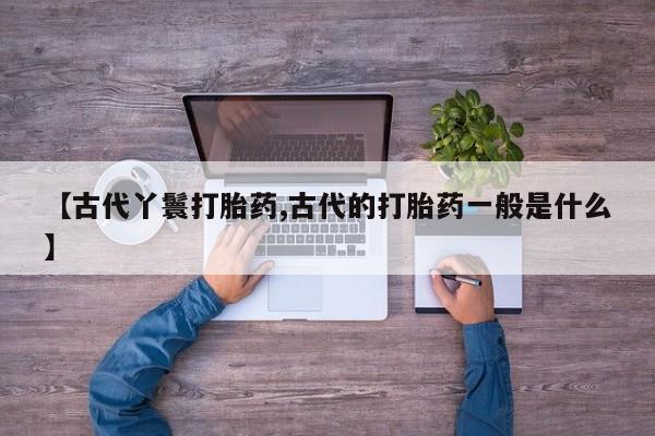 流产药在线购买微信【古代丫鬟打胎药,古代的打胎药一般是什么】