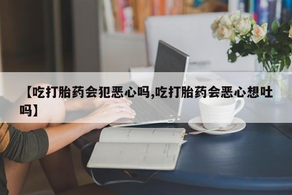 流产药在线购买微信【吃打胎药会犯恶心吗,吃打胎药会恶心想吐吗】