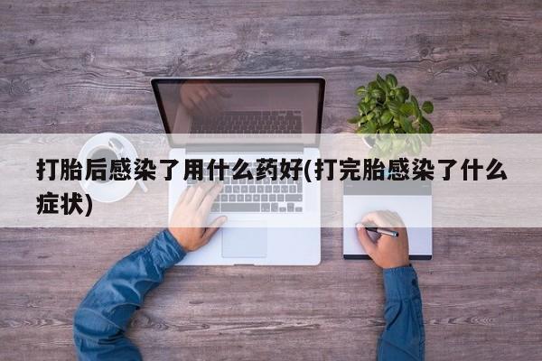 流产药在线购买微信打胎后感染了用什么药好(打完胎感染了什么症状)