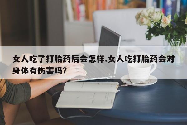 流产药在线购买微信女人吃了打胎药后会怎样.女人吃打胎药会对身体有伤害吗？