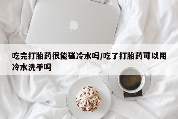 流产药在线购买微信吃完打胎药很能碰冷水吗/吃了打胎药可以用冷水洗手吗