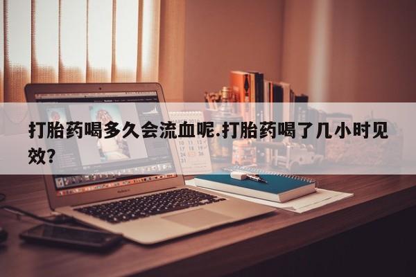 流产药在线购买微信打胎药喝多久会流血呢.打胎药喝了几小时见效？