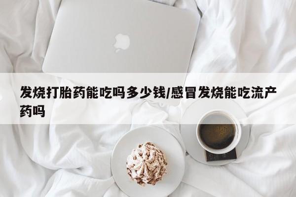 流产药在线购买微信发烧打胎药能吃吗多少钱/感冒发烧能吃流产药吗