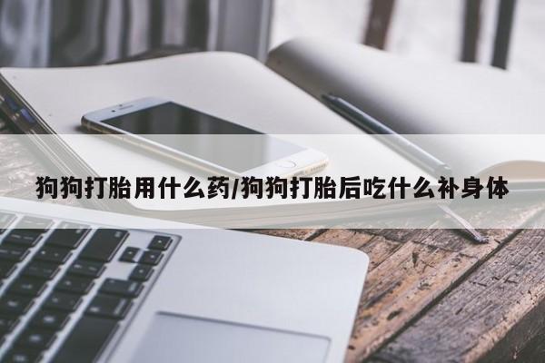 流产药在线购买微信狗狗打胎用什么药/狗狗打胎后吃什么补身体