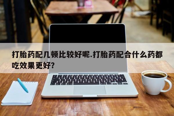 流产药在线购买微信打胎药配几顿比较好呢.打胎药配合什么药都吃效果更好？