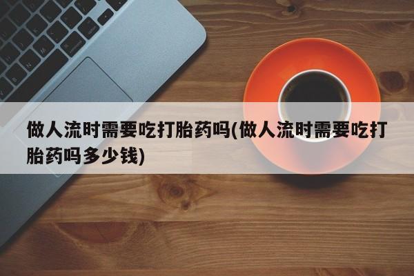 流产药在线购买微信做人流时需要吃打胎药吗(做人流时需要吃打胎药吗多少钱)