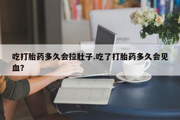流产药在线购买微信吃打胎药多久会拉肚子.吃了打胎药多久会见血？