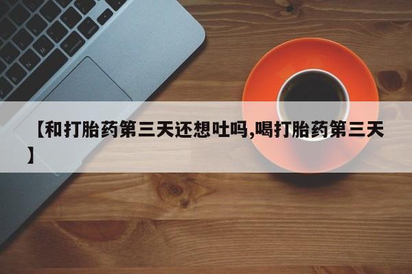 流产药在线购买微信【和打胎药第三天还想吐吗,喝打胎药第三天】
