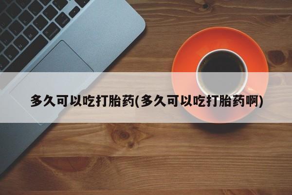 流产药在线购买微信多久可以吃打胎药(多久可以吃打胎药啊)