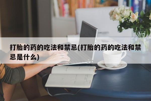 流产药在线购买微信打胎的药的吃法和禁忌(打胎的药的吃法和禁忌是什么)