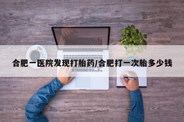 流产药在线购买微信合肥一医院发现打胎药/合肥打一次胎多少钱