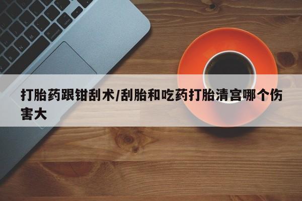 流产药在线购买微信打胎药跟钳刮术/刮胎和吃药打胎清宫哪个伤害大