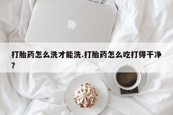 流产药在线购买微信打胎药怎么洗才能洗.打胎药怎么吃打得干净？