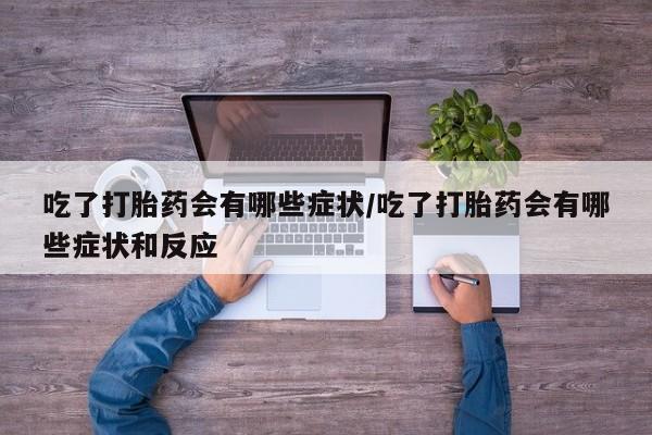 流产药在线购买微信吃了打胎药会有哪些症状/吃了打胎药会有哪些症状和反应