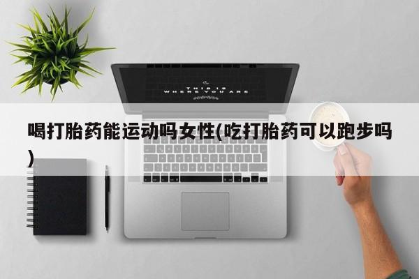 流产药在线购买微信喝打胎药能运动吗女性(吃打胎药可以跑步吗)
