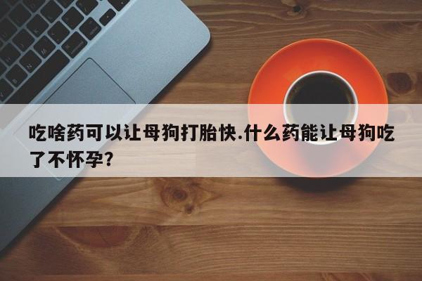 流产药在线购买微信吃啥药可以让母狗打胎快.什么药能让母狗吃了不怀孕？