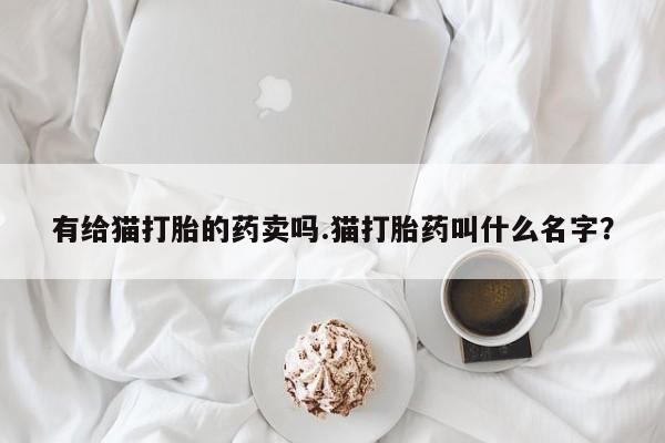 流产药在线购买微信有给猫打胎的药卖吗.猫打胎药叫什么名字？